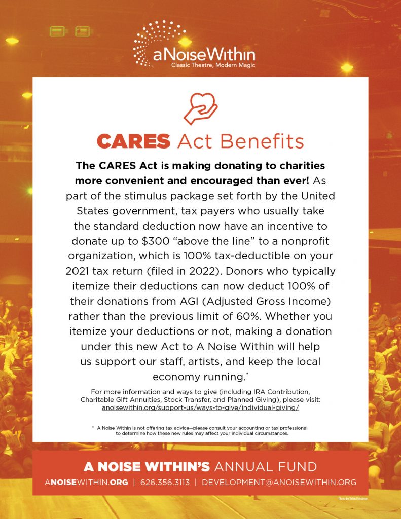 CARES Act Benefits. The CARES Act is making donating to charities more convenient and encouraged than ever! As part of the stimulus package set forth by the United States government, tax payers set forth by the United States government, tax payers who usually take the standard deduction now have an incentive to donate up to $300 “above the line” to a nonprofit organization, which is 100% tax-deductible on your 2021 tax return (filed in 2022). Donors who typically itemize their deductions can now deduct 100% of their donations from AGI (Adjusted Gross Income) rather than the previous limit of 60%. Whether you itemize your deductions or not, making a donation under this new Act to A Noise Within will help us support our staff, artists, and keep the local economy running. For more information and ways to give (including IRA Contribution, Charitable Gift Annuities, Stock Transfer, and Planned Giving), please visit: anoisewithin.org/support-us/ways-to-give/individual-giving A Noise within is not offering tax advice. Please consult your accounting or tax professional to determine how these new rules may affect your individual circumstances.