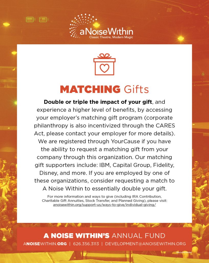 Matching Gifts. Double or triple the impact of your gift, and experience a higher level of benefits, by accessing your employer’s matching gift program (corporate philanthropy is also incentivized through the CARES Act, please contact your employer for more details). We are registered through YourCause if you have the ability to request a matching gift from your company through his organization. Our matching gift supporters include: IBM, Capital Group, Fidelity, Disney, and more. If you are employed by one of these organizations, consider requesting a match to A Noise Within to essentially double your gift. For more information and ways to give (including IRA Contribution, Charitable Gift Annuities, Stock Transfer, and Planned Giving), please visit: anoisewithin.org/support-us/ways-to-give/individual-giving/