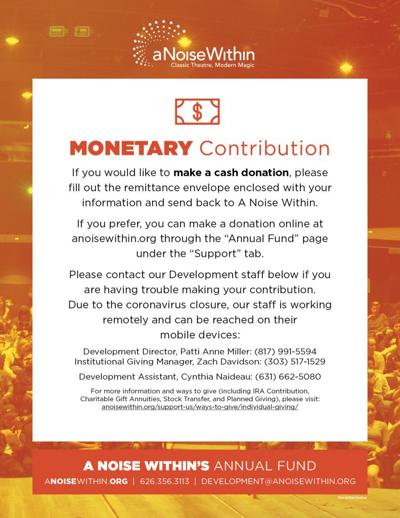 Monetary Contribution. If you would like to make a cash donation, please fill out the remittance envelope enclosed with your information and send back to A Noise Within. If you prefer, you can make a donation online at anosiewithin.org through the “Annual Fund” page under the “Support” tab. Please contact our Development staff below if you are having trouble making your contribution. Due to the coronavirus closure. Our staff is working remotely and can be reached on their mobile devices: Development Director, Patti Anne Miller: (817) 991-5594. Institutional Giving Manager, Zach Davidson: (303) 517-1529. Development Assistant, Cynthia Naideau: (631) 662-5080. For more information and ways to give (including IRA Contribution, Charitable Gift Annuities, Stock Transfer, and Planned Giving), please visit: anoisewithin.org/support-us/ways-to-give/individual-giving/